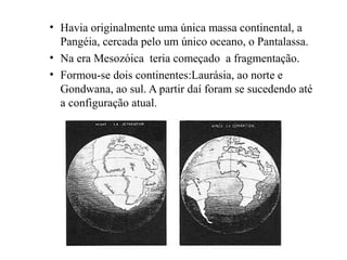 • Havia originalmente uma única massa continental, a
Pangéia, cercada pelo um único oceano, o Pantalassa.
• Na era Mesozóica teria começado a fragmentação.
• Formou-se dois continentes:Laurásia, ao norte e
Gondwana, ao sul. A partir daí foram se sucedendo até
a configuração atual.

 
