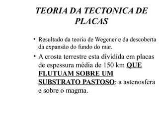 TEORIA DA TECTONICA DE
PLACAS
• Resultado da teoria de Wegener e da descoberta
da expansão do fundo do mar.

• A crosta terrestre esta dividida em placas
de espessura média de 150 km QUE
FLUTUAM SOBRE UM
SUBSTRATO PASTOSO: a astenosfera
e sobre o magma.

 