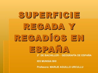 SUPERFICIE REGADA Y REGADÍOS EN ESPAÑA 2º  DE BACHILLER -  GEOGRAFÍA DE ESPAÑA IES MUNGIA BHI Profesora: MARIJE AGUILLO URCULLU 