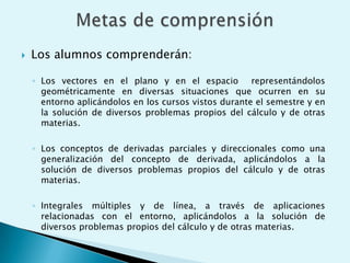Los alumnos comprenderán:Los vectores en el plano y en el espacio  representándolos geométricamente en diversas situaciones que ocurren en su entorno aplicándolos en los cursos vistos durante el semestre y en la solución de diversos problemas propios del cálculo y de otras materias.Los conceptos de derivadas parciales y direccionales como una generalización del concepto de derivada, aplicándolos a la solución de diversos problemas propios del cálculo y de otras materias.Integrales múltiples y de línea, a través de aplicaciones relacionadas con el entorno, aplicándolos a la solución de diversos problemas propios del cálculo y de otras materias.Metas de comprensión 