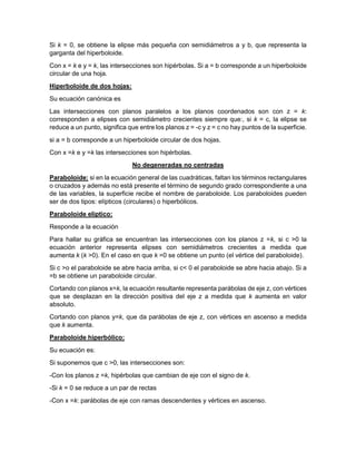 Si k = 0, se obtiene la elipse más pequeña con semidiámetros a y b, que representa la
garganta del hiperboloide.
Con x = k e y = k, las intersecciones son hipérbolas. Si a = b corresponde a un hiperboloide
circular de una hoja.
Hiperboloide de dos hojas:
Su ecuación canónica es
Las intersecciones con planos paralelos a los planos coordenados son con z = k:
corresponden a elipses con semidiámetro crecientes siempre que:, si k = c, la elipse se
reduce a un punto, significa que entre los planos z = -c y z = c no hay puntos de la superficie.
si a = b corresponde a un hiperboloide circular de dos hojas.
Con x =k e y =k las intersecciones son hipérbolas.
No degeneradas no centradas
Paraboloide: si en la ecuación general de las cuadráticas, faltan los términos rectangulares
o cruzados y además no está presente el término de segundo grado correspondiente a una
de las variables, la superficie recibe el nombre de paraboloide. Los paraboloides pueden
ser de dos tipos: elípticos (circulares) o hiperbólicos.
Paraboloide elíptico:
Responde a la ecuación
Para hallar su gráfica se encuentran las intersecciones con los planos z =k, si c >0 la
ecuación anterior representa elipses con semidiámetros crecientes a medida que
aumenta k (k >0). En el caso en que k =0 se obtiene un punto (el vértice del paraboloide).
Si c >o el paraboloide se abre hacia arriba, si c< 0 el paraboloide se abre hacia abajo. Si a
=b se obtiene un paraboloide circular.
Cortando con planos x=k, la ecuación resultante representa parábolas de eje z, con vértices
que se desplazan en la dirección positiva del eje z a medida que k aumenta en valor
absoluto.
Cortando con planos y=k, que da parábolas de eje z, con vértices en ascenso a medida
que k aumenta.
Paraboloide hiperbólico:
Su ecuación es:
Si suponemos que c >0, las intersecciones son:
-Con los planos z =k, hipérbolas que cambian de eje con el signo de k.
-Si k = 0 se reduce a un par de rectas
-Con x =k: parábolas de eje con ramas descendentes y vértices en ascenso.
 
