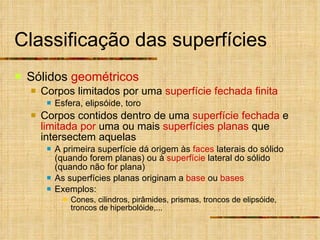 Classificação das superfícies Sólidos  geométricos Corpos limitados por uma  superfície fechada finita Esfera, elipsóide, toro Corpos contidos dentro de uma  superfície fechada  e  limitada por  uma ou mais  superfícies planas  que intersectem aquelas A primeira superfície dá origem às  faces  laterais do sólido (quando forem planas) ou à  superfície  lateral do sólido (quando não for plana) As superfícies planas originam a  base  ou  bases Exemplos: Cones, cilindros, pirâmides, prismas, troncos de elipsóide, troncos de hiperbolóide,... 