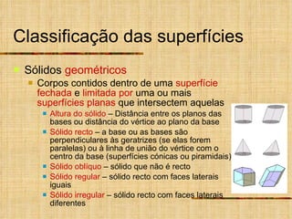 Classificação das superfícies Sólidos  geométricos Corpos contidos dentro de uma  superfície fechada  e  limitada por  uma ou mais  superfícies planas  que intersectem aquelas Altura do sólido  – Distância entre os planos das bases ou distância do vértice ao plano da base Sólido recto  – a base ou as bases são perpendiculares às geratrizes (se elas forem paralelas) ou à linha de união do vértice com o centro da base (superfícies cónicas ou piramidais) Sólido oblíquo  – sólido que não é recto Sólido regular  – sólido recto com faces laterais iguais Sólido irregular  – sólido recto com faces laterais diferentes 