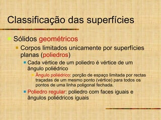 Classificação das superfícies Sólidos  geométricos Corpos limitados unicamente por superfícies planas ( poliedros ) Cada vértice de um poliedro é vértice de um ângulo poliédrico Ângulo poliédrico : porção de espaço limitada por rectas traçadas de um mesmo ponto (vértice) para todos os pontos de uma linha poligonal fechada. Poliedro   regular : poliedro com faces iguais e ângulos poliédricos iguais 