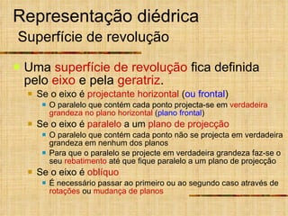 Representação diédrica   Superfície de revolução Uma  superfície de revolução  fica definida pelo  eixo  e pela  geratriz . Se o eixo é  projectante horizontal  ( ou frontal ) O paralelo que contém cada ponto projecta-se em  verdadeira grandeza no plano horizontal  ( plano frontal ) Se o eixo é  paralelo  a um  plano de projecção O paralelo que contém cada ponto não se projecta em verdadeira grandeza em nenhum dos planos Para que o paralelo se projecte em verdadeira grandeza faz-se o seu  rebatimento  até que fique paralelo a um plano de projecção Se o eixo é  oblíquo É necessário passar ao primeiro ou ao segundo caso através de  rotações  ou  mudança de planos 