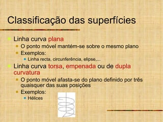 Classificação das superfícies Linha curva  plana O ponto móvel mantém-se sobre o mesmo plano Exemplos: Linha recta, circunferência, elipse,... Linha curva  torsa ,  empenada  ou de  dupla curvatura O ponto móvel afasta-se do plano definido por três quaisquer das suas posições Exemplos: Hélices 