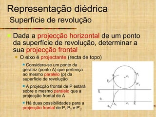 Representação diédrica   Superfície de revolução Dada a  projecção horizontal  de um ponto da superfície de revolução, determinar a sua  projecção frontal O eixo é  projectante  (recta de topo) p 1 Considera-se um ponto da geratriz (ponto A) que pertença ao mesmo  paralelo  (p) da superfície de revolução A projecção frontal de P estará sobre o mesmo  paralelo  que a projecção frontal de A Há duas possibilidades para a  projecção frontal  de P, P 2  e P’ 2 X g 1 g 2 P 1 e 2 e 1 A 1 A 2 P 2 P’ 2 
