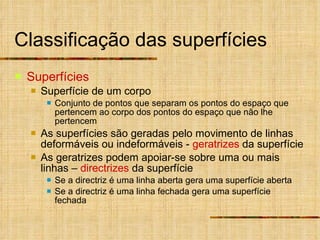 Classificação das superfícies Superfícies Superfície de um corpo Conjunto de pontos que separam os pontos do espaço que pertencem ao corpo dos pontos do espaço que não lhe pertencem As superfícies são geradas pelo movimento de linhas deformáveis ou indeformáveis -  geratrizes  da superfície As geratrizes podem apoiar-se sobre uma ou mais linhas –  directrizes  da superfície Se a directriz é uma linha aberta gera uma superfície aberta Se a directriz é uma linha fechada gera uma superfície fechada 
