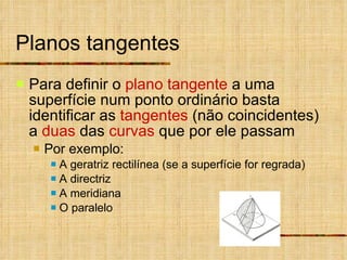 Planos tangentes Para definir o  plano tangente  a uma superfície num ponto ordinário basta identificar as  tangentes  (não coincidentes) a  duas  das  curvas  que por ele passam Por exemplo: A geratriz rectilínea (se a superfície for regrada) A directriz A meridiana O paralelo 