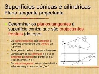 Superfícies cónicas e cilíndricas Plano tangente projectante Determinar os  planos tangentes  à superfície cónica que são  projectantes frontais  (de topo) g 2  t 1 Os  planos tangentes  são  tangentes  à superfície ao longo de uma  geratriz  da superfície Essa geratriz pertence ao plano tangente Consideram-se as  geratrizes  g e g’ e as  tangentes  à  directriz  nos pontos A e B, respectivamente t e t’ Os  planos tangentes  de topo são definidos pelas rectas g e t e as rectas g’ e t’.  t 2  t’ 1 g’ 2  t’ 2 X V 1 V 2 d 1 d 2 B 1 B 2 A 2 A 1 g 1 g’ 1 