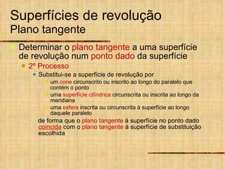 Superfícies de revolução Plano tangente Determinar o  plano tangente  a uma superfície de revolução num  ponto dado  da superfície 2º Processo Substitui-se a superfície de revolução por um  cone  circunscrito ou inscrito ao longo do paralelo que contém o ponto uma  superfície cilíndrica  circunscrita ou inscrita ao longo da meridiana uma  esfera  inscrita ou circunscrita à superfície ao longo daquele paralelo de forma que o  plano tangente  à superfície no ponto dado  coincida  com o  plano tangente  à superfície de substituição escolhida 