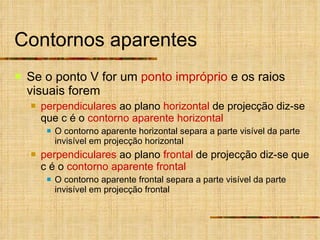 Contornos aparentes Se o ponto V for um  ponto impróprio  e os raios visuais forem  perpendiculares  ao plano  horizontal  de projecção diz-se que c é o  contorno aparente horizontal O contorno aparente horizontal separa a parte visível da parte invisível em projecção horizontal perpendiculares  ao plano  frontal  de projecção diz-se que c é o  contorno aparente frontal O contorno aparente frontal separa a parte visível da parte invisível em projecção frontal 