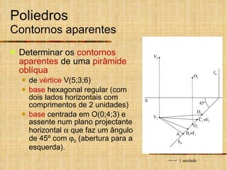 Poliedros  Contornos aparentes Determinar os  contornos aparentes  de uma  pirâmide oblíqua   de  vértice  V(5;3;6) base  hexagonal regular (com dois lados horizontais com comprimentos de 2 unidades) base  centrada em O(0;4;3) e assente num plano projectante horizontal    que faz um ângulo de 45º com   0  (abertura para a esquerda).  E 1  F 1 h  1 unidade X O 1 O 2 V 1 V 2 C 1 A 1 45º B 1 D 1 f  