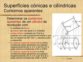 Superfícies cónicas e cilíndricas  Contornos aparentes Determinar os  contornos aparentes  de um  cilindro  de revolução com  5 unidades de  altura as  bases  com raio igual a 2 unidades a  base inferior  centrada em O(3;3) e assente num plano projectante frontal    que faz um ângulo de 60º com   0  (abertura para a esquerda). O  contorno aparente horizontal  é a linha constituída pelas geratrizes que passam respectivamente em C e C’ e em D e D’ e pelas semicircunferências CAD e C’B’D’ O  contorno aparente frontal  é a linha constituída pelas geratrizes que passam respectivamente em A e A’ e em B e B’ e pelas semicircunferências ADB e A’D’B’  C 2 f   D 2 1 unidade B’ 1 A’ 1 C’ 1 D’ 1 C’ 2    D’ 2 X Or 1 Br 1 Ar 1 O’ 2 O’ 1 h  60º O 2 O 1 A 2 B 2 A 1 B 1 Cr 1 D 1 Dr 1 C 1 B’ 2 A’ 2 