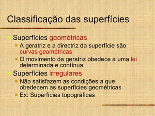 Classificação das superfícies Superfícies  geométricas A geratriz e a directriz da superfície são  curvas geométricas O movimento da geratriz obedece a uma  lei  determinada e contínua Superfícies  irregulares Não satisfazem as condições a que obedecem as superfícies geométricas Ex: Superfícies topográficas 