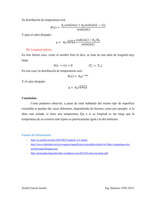 Seufert García Jasmín. Ing. Química. ITM, 2014.
Su distribución de temperatura será:
Y para el calor disipado:
√
⁄
D) Longitud infinita.
En éste último caso, como el nombre bien lo dice, se trata de una aleta de longitud muy
larga.
En este caso, la distribución de temperaturas será:
Y el calor disipado:
√
Conclusión.
Como podemos observar, a pesar de estar hablando del mismo tipo de superficie
extendida se pueden dar casos diferentes, dependiendo de factores como por ejemplo: si la
aleta está aislada, si tiene una temperatura fija o si su longitud es tan larga que la
temperatura de su extremo más lejano es prácticamente igual a la del ambiente.
Fuentes de Información:
- http://es.scribd.com/doc/24014861/Capitulo-3-6-Aletas
- http://www.slideshare.net/nriverapazos/superficiees-extendidas-aletas?ref=http://asignaturas-itm-
profenorman.blogspot.mx/
- http://termoaplicadaunefm.files.wordpress.com/2012/01/clase-de-aletas.pdf
 