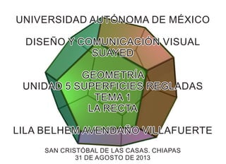 UNIVERSIDAD AUTÓNOMA DE MÉXICOUNIVERSIDAD AUTÓNOMA DE MÉXICO
DISEÑO Y COMUNICACIÓN VISUALDISEÑO Y COMUNICACIÓN VISUAL
SUAYEDSUAYED
GEOMETRÍAGEOMETRÍA
UNIDAD 5 SUPERFICIES REGLADASUNIDAD 5 SUPERFICIES REGLADAS
TEMA 1TEMA 1
LA RECTALA RECTA
LILA BELHEM AVENDAÑO VILLAFUERTELILA BELHEM AVENDAÑO VILLAFUERTE
SAN CRISTÓBAL DE LAS CASAS. CHIAPASSAN CRISTÓBAL DE LAS CASAS. CHIAPAS
31 DE AGOSTO DE 201331 DE AGOSTO DE 2013
UNIVERSIDAD AUTÓNOMA DE MÉXICO
DISEÑO Y COMUNICACIÓN VISUAL
SUAYED
GEOMETRÍA
UNIDAD 5 SUPERFICIES REGLADAS
TEMA 1
LA RECTA
LILA BELHEM AVENDAÑO VILLAFUERTE
SAN CRISTÓBAL DE LAS CASAS. CHIAPAS
31 DE AGOSTO DE 2013
 
