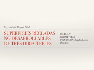 Jorge Antonio Delgado Piñal.
SUPERFICIES REGLADAS
NO DESARROLLABLES
DE TRES DIRECTRICES.
U8-T1-AA1
GEOMETRÍA 1
PROFESORA: Argelia Fones
Doroteo.
 