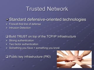 Trusted Network
Standard defensive-oriented technologies
 Firewall-first line of defense
 Intrusion Detection
 Build TRUST on top of the TCP/IP Infrastructure
 Strong authentication
 Two factor authentication
 Something you have + something you know
 Public key infrastructure (PKI)
 