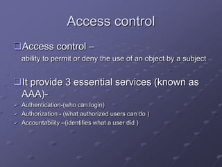 Access control
Access control –
ability to permit or deny the use of an object by a subject
It provide 3 essential services (known as
AAA)-
 Authentication-(who can login)
 Authorization - (what authorized users can do )
 Accountability –(identifies what a user did )
 
