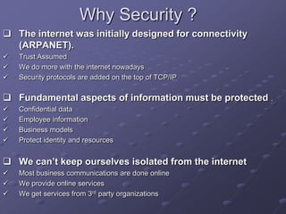 Why Security ?
 The internet was initially designed for connectivity
(ARPANET).
 Trust Assumed
 We do more with the internet nowadays
 Security protocols are added on the top of TCP/IP
 Fundamental aspects of information must be protected .
 Confidential data
 Employee information
 Business models
 Protect identity and resources
 We can’t keep ourselves isolated from the internet
 Most business communications are done online
 We provide online services
 We get services from 3rd party organizations
 
