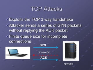 TCP Attacks
Exploits the TCP 3 way handshake
Attacker sends a series of SYN packets
without replying the ACK packet
Finite queue size for incomplete
connections
SYN
ACK
SYN+ACK
SERVER
 