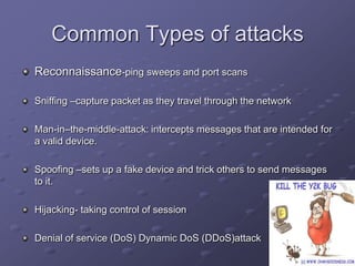 Common Types of attacks
Reconnaissance-ping sweeps and port scans
Sniffing –capture packet as they travel through the network
Man-in–the-middle-attack: intercepts messages that are intended for
a valid device.
Spoofing –sets up a fake device and trick others to send messages
to it.
Hijacking- taking control of session
Denial of service (DoS) Dynamic DoS (DDoS)attack
 