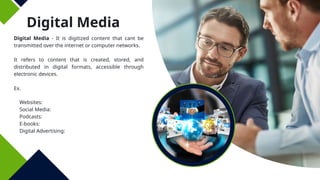 Digital Media
Digital Media - It is digitized content that cant be
transmitted over the internet or computer networks.
It refers to content that is created, stored, and
distributed in digital formats, accessible through
electronic devices.
Ex.
Websites:
Social Media:
Podcasts:
E-books:
Digital Advertising:
 