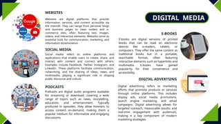 DIGITAL MEDIA
WEBSITES
PODCASTS
E-BOOKS
DIGITAL ADVERTSING
SOCIAL MEDIA
Websites are digital platforms that provide
information, services, and content accessible via
the internet. They can range from personal blogs
and business pages to news outlets and e-
commerce sites, often featuring text, images,
videos, and interactive elements. Websites serve as
essential tools for communication, marketing, and
information dissemination.
Social media refers to online platforms and
applications that enable users to create, share, and
interact with content and connect with others.
Examples include Facebook, Twitter, Instagram, and
LinkedIn. These platforms facilitate communication,
networking, and the sharing of ideas, news, and
multimedia, playing a significant role in shaping
public discourse and culture.
Podcasts are digital audio programs available
for streaming or download, covering a wide
range of topics such as news, storytelling,
education, and entertainment. Typically
produced in episodes, they allow listeners to
access content on-demand, making them a
popular medium for informative and engaging
discussions.
E-books are digital versions of printed
books that can be read on electronic
devices like e-readers, tablets, or
computers. They offer the same content as
traditional books but in a portable,
searchable format, often featuring
interactive elements such as hyperlinks and
multimedia. E-books have gained
popularity for their convenience and
accessibility.
Digital advertising refers to marketing
efforts that promote products or services
through online platforms. This includes
display ads, social media promotions,
search engine marketing, and email
campaigns. Digital advertising allows for
targeted outreach, measurable results, and
real-time engagement with audiences,
making it a key component of modern
marketing strategies.
 