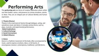 Performing Arts
The performing arts are forms of creative expression where artists
use their bodies, voices, and presence to convey emotions, stories,
or ideas. They are an integral part of cultural identity and human
expression.
1. Theatre (Drama)
Theatre is the enactment of stories through dialogue, acting, and
sometimes music and dance. It includes various forms, such as
plays, musicals, and experimental performances.
Global Implications:
1. Cultural Exchange
2. Social Commentary
3. Global Influence
2. Dance
Dance is a rhythmic movement of the body, often accompanied by
music, used to express emotions, ideas, or tell stories. It
encompasses classical, contemporary, traditional, and folk forms.
 