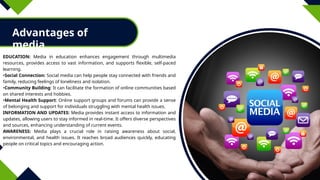 Advantages of
media
EDUCATION: Media in education enhances engagement through multimedia
resources, provides access to vast information, and supports flexible, self-paced
learning.
•Social Connection: Social media can help people stay connected with friends and
family, reducing feelings of loneliness and isolation.
•Community Building: It can facilitate the formation of online communities based
on shared interests and hobbies.
•Mental Health Support: Online support groups and forums can provide a sense
of belonging and support for individuals struggling with mental health issues.
INFORMATION AND UPDATES: Media provides instant access to information and
updates, allowing users to stay informed in real-time. It offers diverse perspectives
and sources, enhancing understanding of current events.
AWARENESS: Media plays a crucial role in raising awareness about social,
environmental, and health issues. It reaches broad audiences quickly, educating
people on critical topics and encouraging action.
 