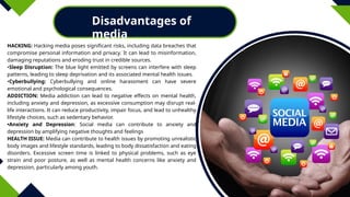 Disadvantages of
media
HACKING: Hacking media poses significant risks, including data breaches that
compromise personal information and privacy. It can lead to misinformation,
damaging reputations and eroding trust in credible sources.
•Sleep Disruption: The blue light emitted by screens can interfere with sleep
patterns, leading to sleep deprivation and its associated mental health issues.
•Cyberbullying: Cyberbullying and online harassment can have severe
emotional and psychological consequences.
ADDICTION: Media addiction can lead to negative effects on mental health,
including anxiety and depression, as excessive consumption may disrupt real-
life interactions. It can reduce productivity, impair focus, and lead to unhealthy
lifestyle choices, such as sedentary behavior.
•Anxiety and Depression: Social media can contribute to anxiety and
depression by amplifying negative thoughts and feelings
HEALTH ISSUE: Media can contribute to health issues by promoting unrealistic
body images and lifestyle standards, leading to body dissatisfaction and eating
disorders. Excessive screen time is linked to physical problems, such as eye
strain and poor posture, as well as mental health concerns like anxiety and
depression, particularly among youth.
 