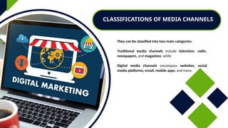 They can be classified into two main categories:
Traditional media channels include television, radio,
newspapers, and magazines, while
Digital media channels encompass websites, social
media platforms, email, mobile apps, and more.
CLASSIFICATIONS OF MEDIA CHANNELS
 