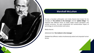 Marshall McLuhan
He was a Canadian philosopher and media theorist best known for his
concepts of "the medium is the message" and the "global village." He
explored how different forms of media shape human perception and
societal structures. His work emphasized the transformative impact of
technology on communication and culture.
Media theorist
Declared that “the medium is the message”.
Added that different media simultaneously extend and amputate human
senses.
 