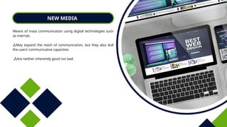 NEW MEDIA
Means of mass communication using digital technologies such
as internet.
May expand the reach of communication, but they also dull
the users’ communicative capacities.
Are neither inherently good nor bad.
 