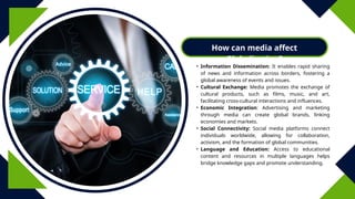 How can media affect
Globalization?
• Information Dissemination: It enables rapid sharing
of news and information across borders, fostering a
global awareness of events and issues.
• Cultural Exchange: Media promotes the exchange of
cultural products, such as films, music, and art,
facilitating cross-cultural interactions and influences.
• Economic Integration: Advertising and marketing
through media can create global brands, linking
economies and markets.
• Social Connectivity: Social media platforms connect
individuals worldwide, allowing for collaboration,
activism, and the formation of global communities.
• Language and Education: Access to educational
content and resources in multiple languages helps
bridge knowledge gaps and promote understanding.
 