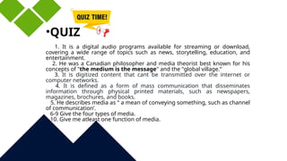 •QUIZ
1. It is a digital audio programs available for streaming or download,
covering a wide range of topics such as news, storytelling, education, and
entertainment.
2. He was a Canadian philosopher and media theorist best known for his
concepts of "the medium is the message" and the "global village.“
3. It is digitized content that cant be transmitted over the internet or
computer networks.
4. It is defined as a form of mass communication that disseminates
information through physical printed materials, such as newspapers,
magazines, brochures, and books.
5. He describes media as “ a mean of conveying something, such as channel
of communication’.
6-9 Give the four types of media.
10. Give me atleast one function of media.
 