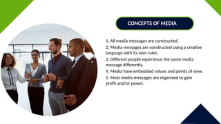 1. All media messages are constructed.
2. Media messages are constructed using a creative
language with its own rules.
3. Different people experience the same media
message differently.
4. Media have embedded values and points of view.
5. Most media messages are organized to gain
profit and/or power.
CONCEPTS OF MEDIA
 
