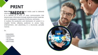 PRINT
MEDIA
Print Media - this type of news media used to delivered
information to the public.
It is defined as a form of mass communication that
disseminates information through physical printed materials,
such as newspapers, magazines, brochures, and books.
It involves the production and distribution of content in a
tangible format, allowing audiences to access news,
entertainment, and advertising in a structured, portable
manner.
Ex.
• MAGAZINES
• NEWSPAPERS
• BOOKS
• BILLBOARD
• BROCHURES
 