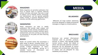 MEDIA
MAGAZINES
BOOKS
BILLBOARDS
BROCHURES
NEWSPAPERS
Media magazines are periodical publications that
focus on specific topics or interests, featuring
articles, interviews, and visuals. They cover a range
of subjects, such as lifestyle, fashion, technology,
and entertainment, and are typically published
weekly, monthly, or quarterly. Magazines inform,
entertain, and offer advertising opportunities.
Media newspapers are daily or weekly
publications that provide news, analysis, and
commentary on local, national, and global events.
They include sections on politics, business, sports,
entertainment, and more, serving as a key source
of information for the public and often featuring
advertisements.
Books are printed works that encompass a
wide range of genres, including fiction, non-
fiction, academic, and reference materials. They
provide in-depth exploration of topics,
storytelling, and knowledge, serving as a
valuable source of information and
entertainment for readers.
Billboards are large outdoor advertising
structures designed to display promotional
messages or images to a broad audience.
Brochures are printed informational
materials used to promote products,
services, or events. They typically provide
concise content, visuals, and details to
inform and persuade potential customers.
Brochures can be distributed at various
locations, such as businesses, trade shows,
or events, and are designed for easy
readability and portability.
 