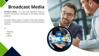 Broadcast Media
Broadcast Media - It is the most expedient means to
transmit information immediately to the widest possible
audience.
It includes videos, audios, or written content that provides i
mportant or entertaining information shared by different
methods.
Ex.
• Television
• Radio
• Movies
 