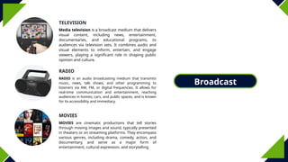 Broadcast
Media
TELEVISION
MOVIES
RADIO
Media television is a broadcast medium that delivers
visual content, including news, entertainment,
documentaries, and educational programs, to
audiences via television sets. It combines audio and
visual elements to inform, entertain, and engage
viewers, playing a significant role in shaping public
opinion and culture.
RADIO is an audio broadcasting medium that transmits
music, news, talk shows, and other programming to
listeners via AM, FM, or digital frequencies. It allows for
real-time communication and entertainment, reaching
audiences in homes, cars, and public spaces, and is known
for its accessibility and immediacy.
MOVIES are cinematic productions that tell stories
through moving images and sound, typically presented
in theaters or on streaming platforms. They encompass
various genres, including drama, comedy, action, and
documentary, and serve as a major form of
entertainment, cultural expression, and storytelling.
 