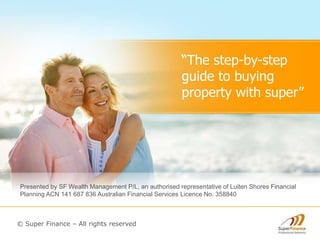“The step-by-step
guide to buying
property with super”
Presented by SF Wealth Management P/L, an authorised representative of Luiten Shores Financial
Planning ACN 141 687 836 Australian Financial Services Licence No. 358840
© Super Finance – All rights reserved
 