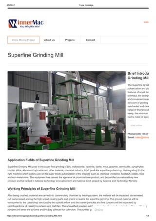 2020/4/1 1 new message
https://chinaminingproject.com/Superfine-Grinding-Mill.html 1/4
sales
Application Fields of Superfine Grinding Mill
Superfine Grinding Mill used in the super-fine grinding of talc, wollastonite, kaolinite, barite, mica, graphite, vermiculite, pyrophyllite,
brucite, silica, aluminum hydroxide and other material, chemical industry, food, pesticide superfine pulverizing, disintegrating.It’s the
right machine which widely used in the super micro-pulverization of the industry such as chemical ,medicine, foodstuff, plastic, food
and non-metal mine. The equipment has passed the appraisal of provincial new product, and be certified as national key new
product, and be ranked in national technology innovation item and national torch project by Science and Technology Ministry.
Working Principles of Superfine Grinding Mill
After being crushed, material are carried into comminuting chamber by feeding system, the material will be impacted, abrasivesed,
cut, compressed among the high speed rotating parts and grains to realize the superfine grinding. The ground material will be
transported to the classifying- sections by the updraft airflow and the coarse particles and fine powders will be separated by
centrifugal force of classifying wheels and draft fan. The unqualified powders will be returned to the grinding chamber. The qualified
powders will enter the cyclone and the bag collector for collection. The purified gas will be discharged from the fan.
Superfine Grinding Mill
Brief Introdu
Grinding Mill
The Superfine Grind
pulverization and cla
features of novel des
overhaul, low energy
and convenient oper
structure of grading
overhauled and clea
range of fineness ca
steep, the minimum
part is made of spec
chat online
Phone:0086 186371
Email: sales@hiima
China Mining Project About Us Projects Contact
Online
1
 