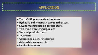 APPLICATION
• Tractor's lift pump and control valve
• Hydraulic and Pneumatic valves and pistons
• Sewing machine needle bar and shafts
• Two-three wheeler gudgun pins
• Sintered products tools
• Tool room
• Gauges and pins for measuring
• Automobile components
• Lubrication system
 
