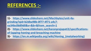 REFERENCES :-
1)- https://www.slideshare.net/Mechbytes/unit-4a-
grinding?qid=b2dba98b-0f77-4f71-a4c7-
ea34bc0b89d0&v=&b=&from_search=1
2)- https://www.slideshare.net/karanprajapati3/specifications-
of-lapping-honing-and-broaching-machine
3)- https://en.m.wikipedia.org/wiki/Honing_(metalworking)
 