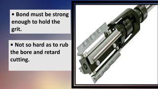 • Bond must be strong
enough to hold the
grit.
• Not so hard as to rub
the bore and retard
cutting.
 