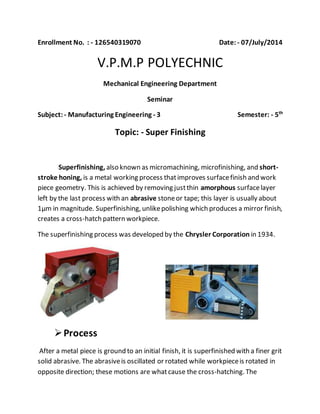 Enrollment No. : - 126540319070 Date: - 07/July/2014
V.P.M.P POLYECHNIC
Mechanical Engineering Department
Seminar
Subject: - Manufacturing Engineering - 3 Semester: - 5th
Topic: - Super Finishing
Superfinishing, also known as micromachining, microfinishing, and short-
stroke honing, is a metal working process thatimproves surfacefinish and work
piece geometry. This is achieved by removing justthin amorphous surfacelayer
left by the last process with an abrasive stoneor tape; this layer is usually about
1µm in magnitude. Superfinishing, unlikepolishing which produces a mirror finish,
creates a cross-hatch pattern workpiece.
The superfinishing process was developed by the Chrysler Corporation in 1934.
Process
After a metal piece is ground to an initial finish, it is superfinished with a finer grit
solid abrasive. The abrasiveis oscillated or rotated while workpieceis rotated in
opposite direction; these motions are whatcause the cross-hatching. The
 