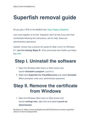 https://www.techtiplib.com	
  
Readmore	
  at:	
  https://www.techtiplib.com/2015/02/how-­‐to-­‐remove-­‐superfish-­‐
adware-­‐in-­‐lenovo-­‐laptops.html	
  
Superfish removal guide
So you got a YES on the Badfish test: https://filippo.io/Badfish/
Let's work together to fix that. Important: don't do this if you don't feel
comfortable following the instructions, ask for help, these are
administrative operations.
Update: Lenovo has a picture-rich guide for Step I and II on Windows
8.1, but it's missing Steps III - V so come back here if/after you follow
this PDF.
Step I. Uninstall the software
1. Open the Windows Start menu or Start screen and
search Uninstall a program. Launch it.
2. Right-click Superfish Inc VisualDiscovery and select Uninstall.
When prompted, enter your administrator password.
Step II. Remove the certificate
from Windows
1. Open the Windows Start menu or Start screen and
search certmgr.msc, right-click and select Launch as
Administrator.
 