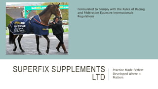 SUPERFIX SUPPLEMENTS
LTD
Practice Made Perfect
Developed Where it
Matters
Formulated to comply with the Rules of Racing
and Fédération Equestre Internationale
Regulations
 